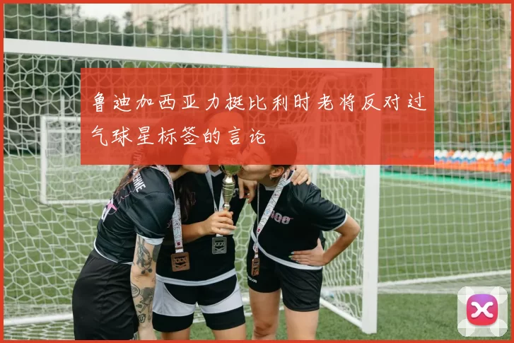鲁迪加西亚力挺比利时老将反对过气球星标签的言论